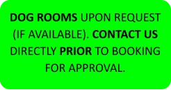 DOG ROOMS UPON REQUEST (IF AVAILABLE). CONTACT US DIRECTLY PRIOR TO BOOKING FOR APPROVAL.