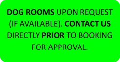 DOG ROOMS UPON REQUEST (IF AVAILABLE). CONTACT US DIRECTLY PRIOR TO BOOKING FOR APPROVAL.